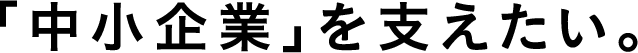 「中小企業を支えたい。」