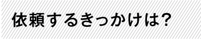 依頼するきっかけは？