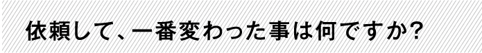 依頼して、一番変わった事は何ですか？